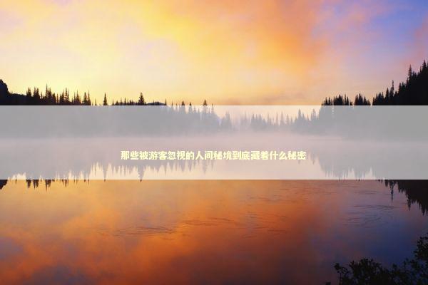 那些被游客忽视的人间秘境到底藏着什么秘密 那些被游客忽视的人间秘境到底藏着什么秘密 文化旅游